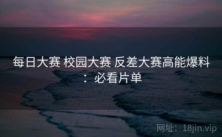 每日大赛 校园大赛 反差大赛高能爆料:必看片单 第2张 每日大赛 校园大赛 反差大赛高能爆料:必看片单 第2张