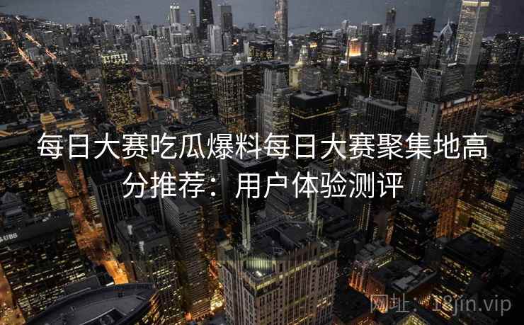 每日大赛吃瓜爆料每日大赛聚集地高分推荐:用户体验测评