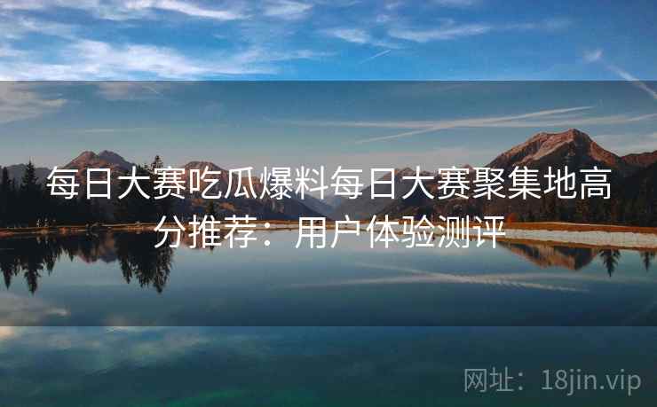 每日大赛吃瓜爆料每日大赛聚集地高分推荐:用户体验测评