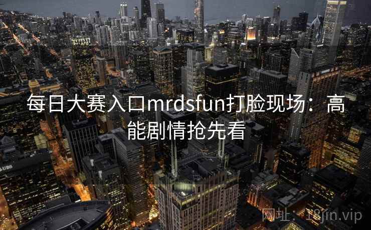 每日大赛入口mrdsfun打脸现场:高能剧情抢先看 第1张 每日大赛入口mrdsfun打脸现场:高能剧情抢先看 第1张