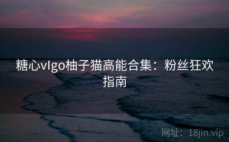 糖心vIgo柚子猫高能合集:粉丝狂欢指南