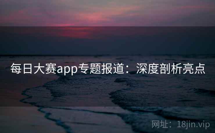每日大赛app专题报道:深度剖析亮点